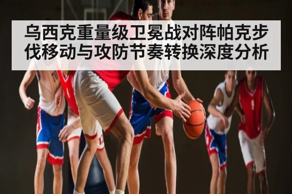 乌西克重量级卫冕战对阵帕克步伐移动与攻防节奏转换深度分析