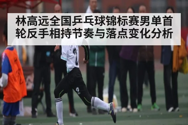 林高远全国乒乓球锦标赛男单首轮反手相持节奏与落点变化分析
