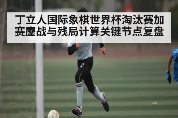 丁立人国际象棋世界杯淘汰赛加赛鏖战与残局计算关键节点复盘